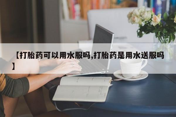 流产药联系微信【打胎药可以用水服吗,打胎药是用水送服吗】