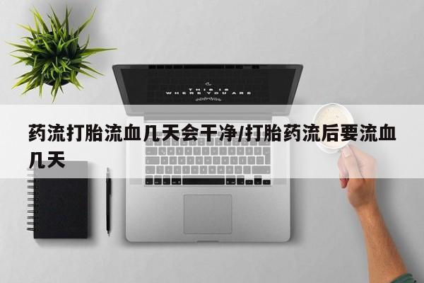 流产药联系微信药流打胎流血几天会干净/打胎药流后要流血几天