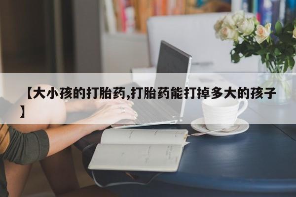 流产药联系微信【大小孩的打胎药,打胎药能打掉多大的孩子】