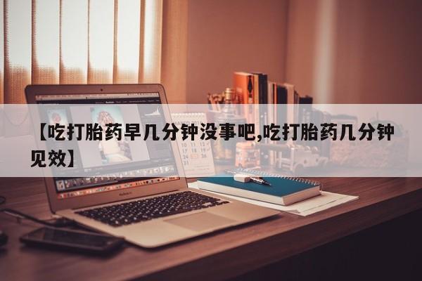 流产药联系微信【吃打胎药早几分钟没事吧,吃打胎药几分钟见效】