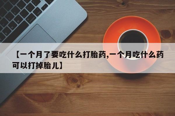 流产药联系微信【一个月了要吃什么打胎药,一个月吃什么药可以打掉胎儿】