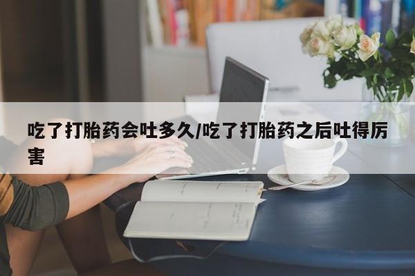 流产药联系微信吃了打胎药会吐多久/吃了打胎药之后吐得厉害