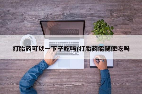 流产药联系微信打胎药可以一下子吃吗/打胎药能随便吃吗