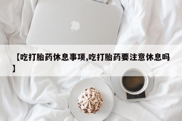 流产药联系微信【吃打胎药休息事项,吃打胎药要注意休息吗】