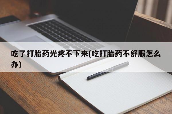 流产药联系微信吃了打胎药光疼不下来(吃打胎药不舒服怎么办)