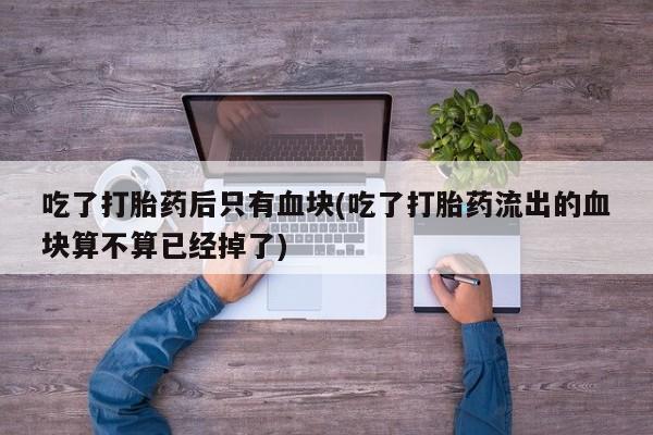 流产药联系微信吃了打胎药后只有血块(吃了打胎药流出的血块算不算已经掉了)