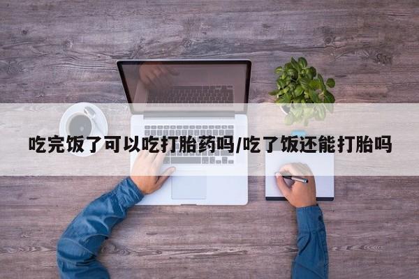 流产药联系微信吃完饭了可以吃打胎药吗/吃了饭还能打胎吗