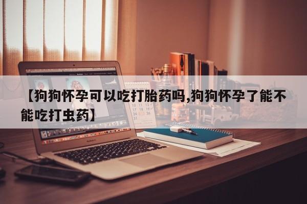 流产药联系微信【狗狗怀孕可以吃打胎药吗,狗狗怀孕了能不能吃打虫药】