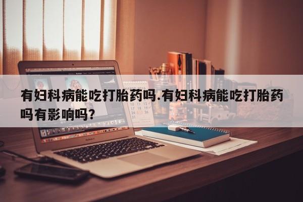 流产药联系微信有妇科病能吃打胎药吗.有妇科病能吃打胎药吗有影响吗？