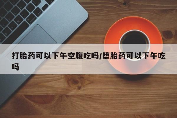 流产药联系微信打胎药可以下午空腹吃吗/堕胎药可以下午吃吗