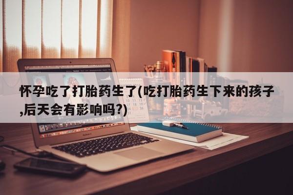 流产药联系微信怀孕吃了打胎药生了(吃打胎药生下来的孩子,后天会有影响吗?)
