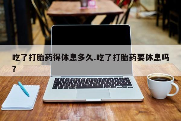 流产药联系微信吃了打胎药得休息多久.吃了打胎药要休息吗？