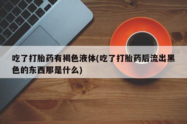 流产药联系微信吃了打胎药有褐色液体(吃了打胎药后流出黑色的东西那是什么)