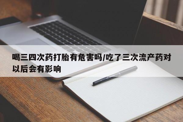 流产药联系微信喝三四次药打胎有危害吗/吃了三次流产药对以后会有影响