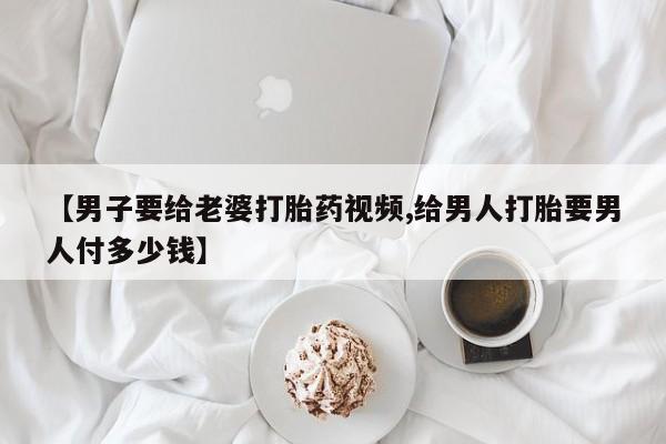 流产药联系微信【男子要给老婆打胎药视频,给男人打胎要男人付多少钱】
