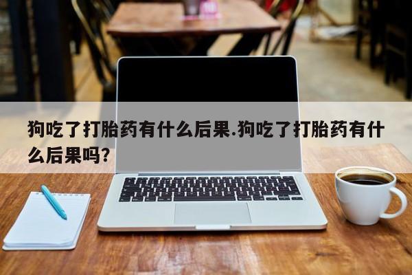 流产药联系微信狗吃了打胎药有什么后果.狗吃了打胎药有什么后果吗？