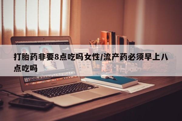 流产药联系微信打胎药非要8点吃吗女性/流产药必须早上八点吃吗