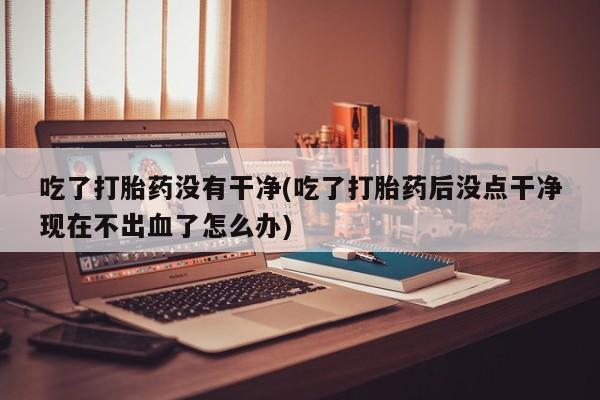 流产药联系微信吃了打胎药没有干净(吃了打胎药后没点干净现在不出血了怎么办)