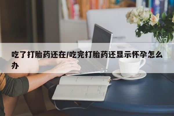 流产药联系微信吃了打胎药还在/吃完打胎药还显示怀孕怎么办