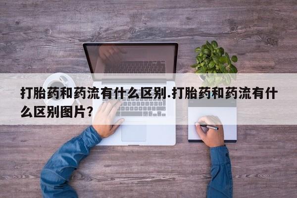 流产药联系微信打胎药和药流有什么区别.打胎药和药流有什么区别图片？