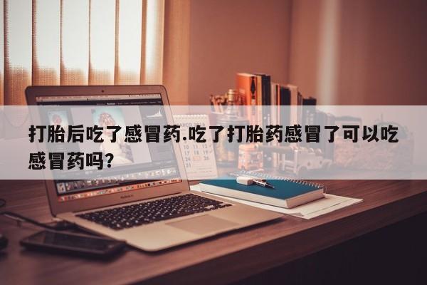 流产药联系微信打胎后吃了感冒药.吃了打胎药感冒了可以吃感冒药吗？
