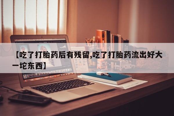 流产药联系微信【吃了打胎药后有残留,吃了打胎药流出好大一坨东西】