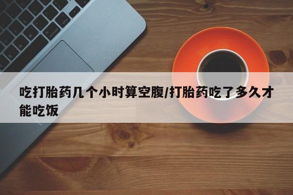 流产药联系微信吃打胎药几个小时算空腹/打胎药吃了多久才能吃饭