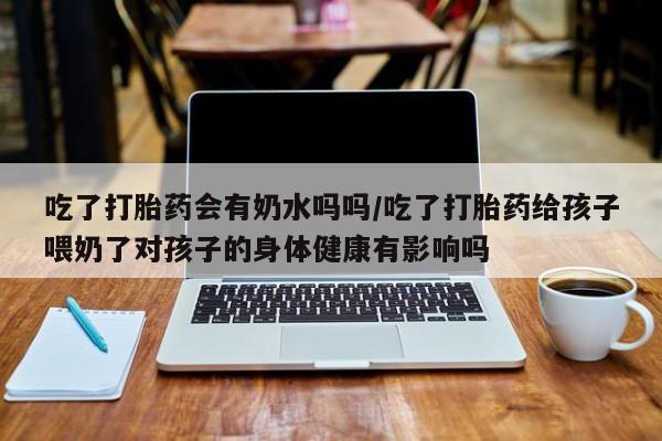 流产药联系微信吃了打胎药会有奶水吗吗/吃了打胎药给孩子喂奶了对孩子的身体健康有影响吗