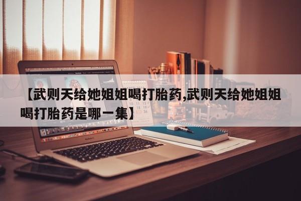 流产药联系微信【武则天给她姐姐喝打胎药,武则天给她姐姐喝打胎药是哪一集】
