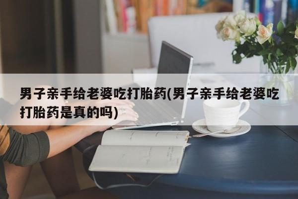 流产药联系微信男子亲手给老婆吃打胎药(男子亲手给老婆吃打胎药是真的吗)
