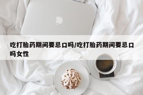 流产药联系微信吃打胎药期间要忌口吗/吃打胎药期间要忌口吗女性