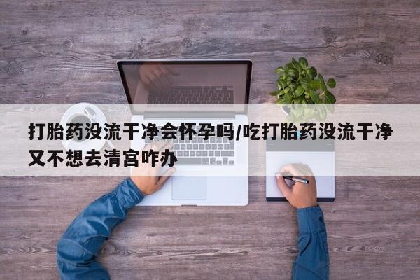 流产药联系微信打胎药没流干净会怀孕吗/吃打胎药没流干净又不想去清宫咋办
