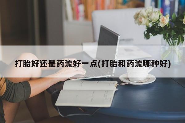 流产药联系微信打胎好还是药流好一点(打胎和药流哪种好)