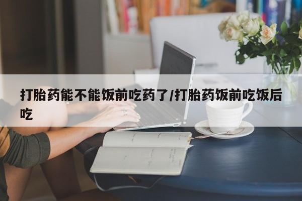 流产药联系微信打胎药能不能饭前吃药了/打胎药饭前吃饭后吃