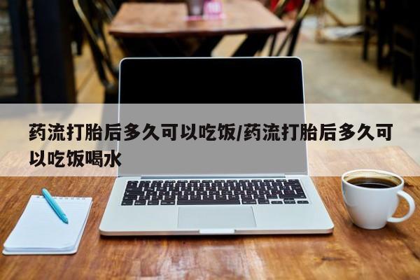 流产药联系微信药流打胎后多久可以吃饭/药流打胎后多久可以吃饭喝水