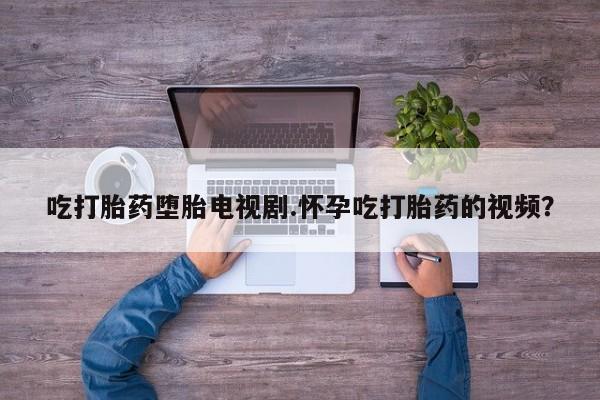 流产药联系微信吃打胎药堕胎电视剧.怀孕吃打胎药的视频？