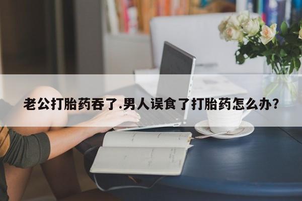 流产药联系微信老公打胎药吞了.男人误食了打胎药怎么办？