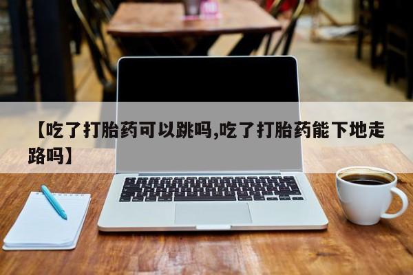 流产药联系微信【吃了打胎药可以跳吗,吃了打胎药能下地走路吗】