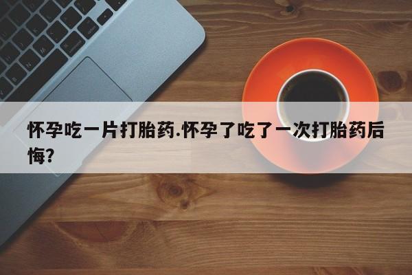 流产药联系微信怀孕吃一片打胎药.怀孕了吃了一次打胎药后悔？