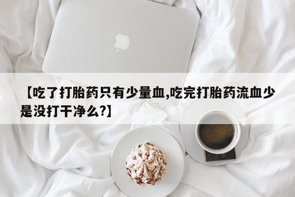 流产药联系微信【吃了打胎药只有少量血,吃完打胎药流血少是没打干净么?】