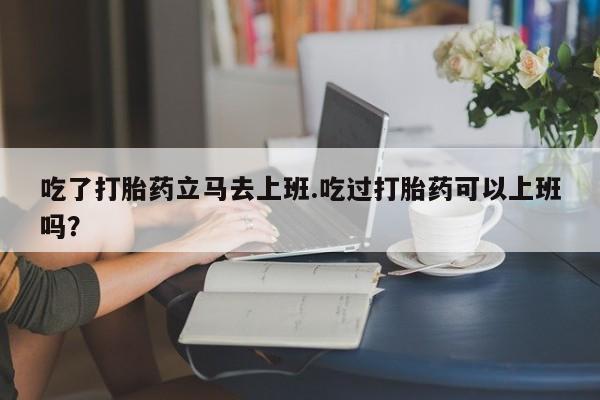 流产药联系微信吃了打胎药立马去上班.吃过打胎药可以上班吗？