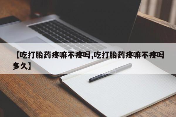 流产药联系微信【吃打胎药疼嘛不疼吗,吃打胎药疼嘛不疼吗多久】