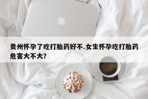 流产药联系微信贵州怀孕了吃打胎药好不.女生怀孕吃打胎药危害大不大？