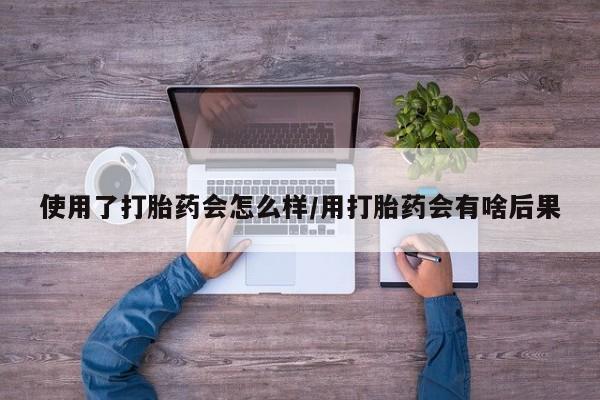 流产药联系微信使用了打胎药会怎么样/用打胎药会有啥后果