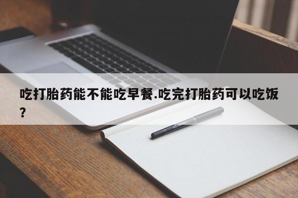 流产药联系微信吃打胎药能不能吃早餐.吃完打胎药可以吃饭？