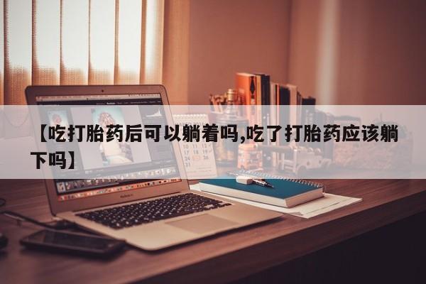 流产药联系微信【吃打胎药后可以躺着吗,吃了打胎药应该躺下吗】