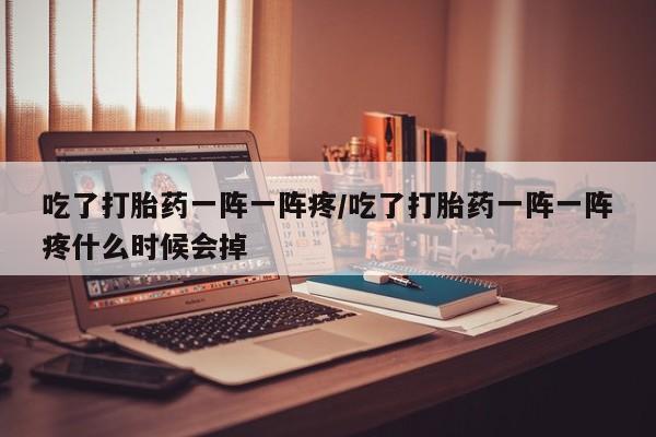 流产药联系微信吃了打胎药一阵一阵疼/吃了打胎药一阵一阵疼什么时候会掉