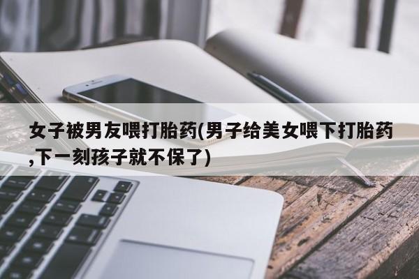 流产药联系微信女子被男友喂打胎药(男子给美女喂下打胎药,下一刻孩子就不保了)