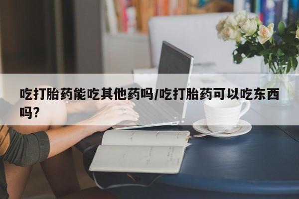 流产药联系微信吃打胎药能吃其他药吗/吃打胎药可以吃东西吗?
