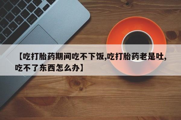 流产药联系微信【吃打胎药期间吃不下饭,吃打胎药老是吐,吃不了东西怎么办】
